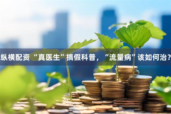 纵横配资 “真医生”搞假科普，“流量病”该如何治？