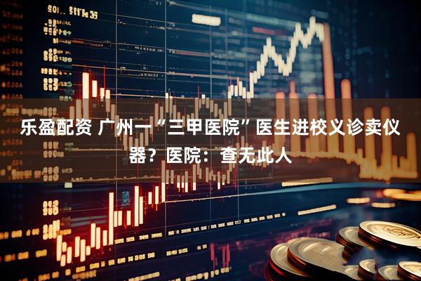 乐盈配资 广州一“三甲医院”医生进校义诊卖仪器？医院：查无此人