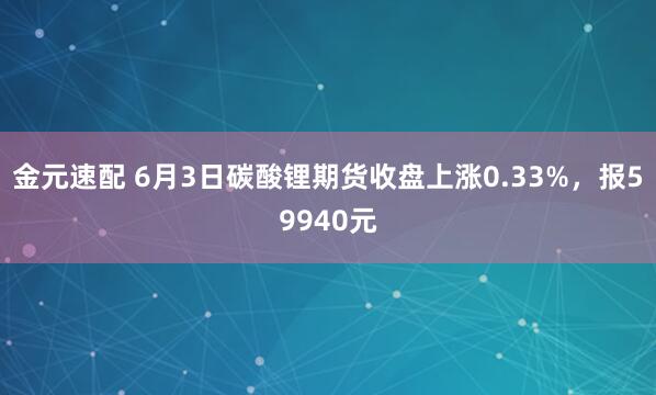 金元速配 6月3日碳酸锂期货收盘上涨0.33%，报59940元