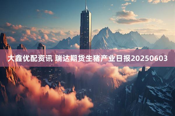 大鑫优配资讯 瑞达期货生猪产业日报20250603