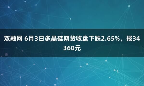 双融网 6月3日多晶硅期货收盘下跌2.65%，报34360元
