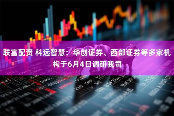联富配资 科远智慧：华创证券、西部证券等多家机构于6月4日调研我司