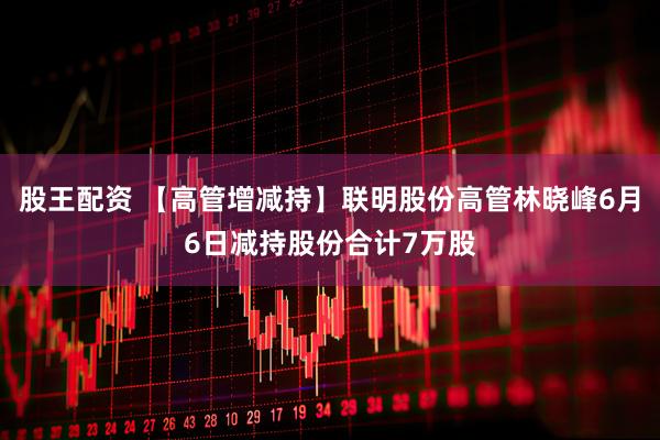 股王配资 【高管增减持】联明股份高管林晓峰6月6日减持股份合计7万股