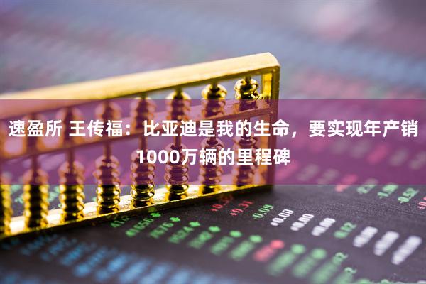 速盈所 王传福：比亚迪是我的生命，要实现年产销1000万辆的里程碑