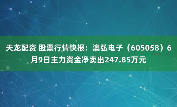 天龙配资 股票行情快报：澳弘电子（605058）6月9日主力资金净卖出247.85万元