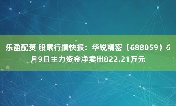 乐盈配资 股票行情快报：华锐精密（688059）6月9日主力资金净卖出822.21万元