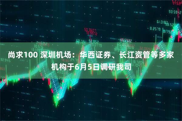 尚求100 深圳机场：华西证券、长江资管等多家机构于6月5日调研我司