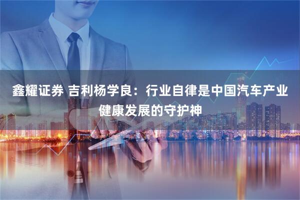 鑫耀证券 吉利杨学良：行业自律是中国汽车产业健康发展的守护神