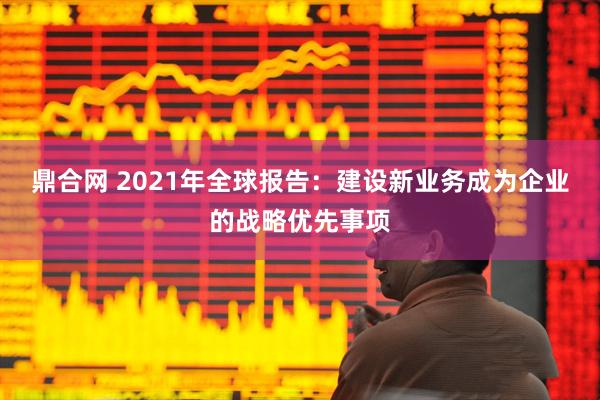 鼎合网 2021年全球报告：建设新业务成为企业的战略优先事项