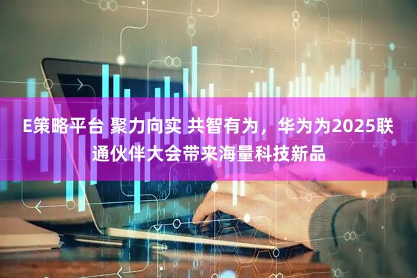 E策略平台 聚力向实 共智有为，华为为2025联通伙伴大会带来海量科技新品