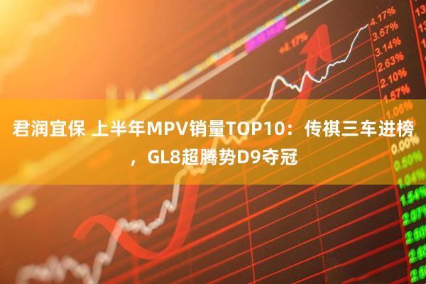 君润宜保 上半年MPV销量TOP10：传祺三车进榜，GL8超腾势D9夺冠