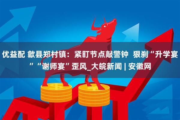 优益配 歙县郑村镇：紧盯节点敲警钟  狠刹“升学宴”“谢师宴”歪风_大皖新闻 | 安徽网