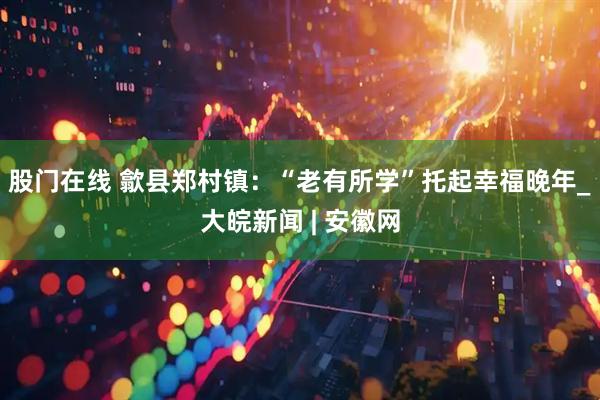 股门在线 歙县郑村镇：“老有所学”托起幸福晚年_大皖新闻 | 安徽网