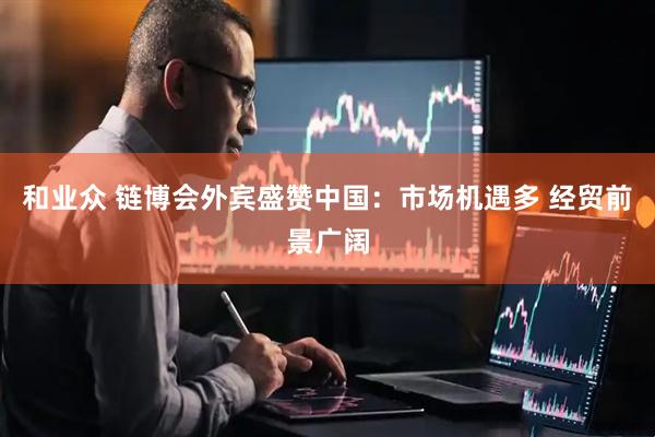 和业众 链博会外宾盛赞中国：市场机遇多 经贸前景广阔