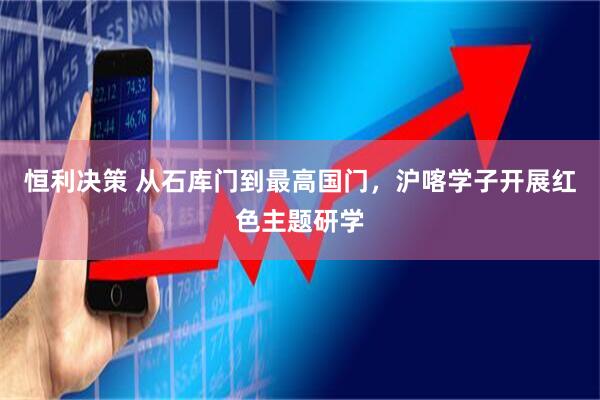 恒利决策 从石库门到最高国门，沪喀学子开展红色主题研学