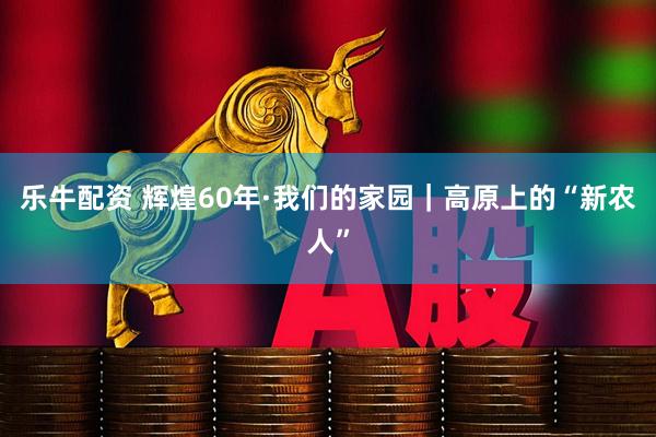 乐牛配资 辉煌60年·我们的家园｜高原上的“新农人”