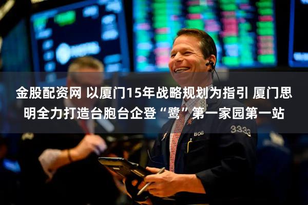 金股配资网 以厦门15年战略规划为指引 厦门思明全力打造台胞台企登“鹭”第一家园第一站