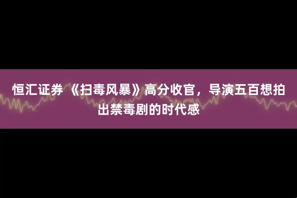恒汇证券 《扫毒风暴》高分收官，导演五百想拍出禁毒剧的时代感