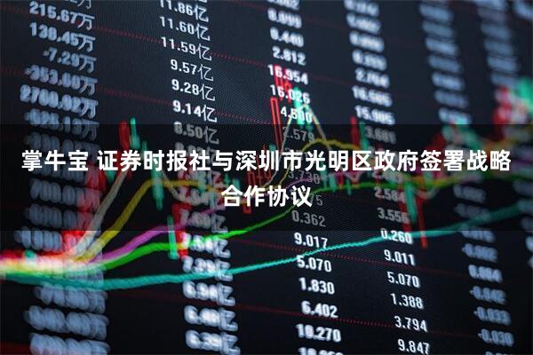掌牛宝 证券时报社与深圳市光明区政府签署战略合作协议