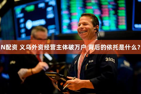 N配资 义乌外资经营主体破万户 背后的依托是什么？