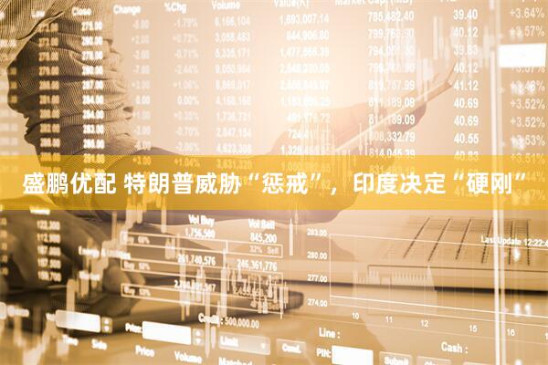 盛鹏优配 特朗普威胁“惩戒”，印度决定“硬刚”