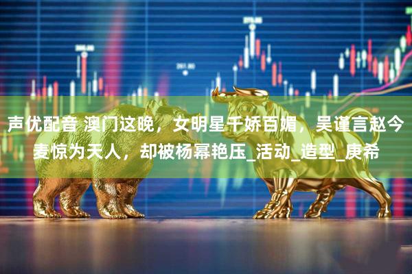 声优配音 澳门这晚，女明星千娇百媚，吴谨言赵今麦惊为天人，却被杨幂艳压_活动_造型_庚希