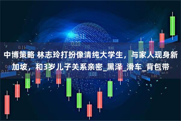 中博策略 林志玲打扮像清纯大学生，与家人现身新加坡，和3岁儿子关系亲密_黑泽_滑车_背包带