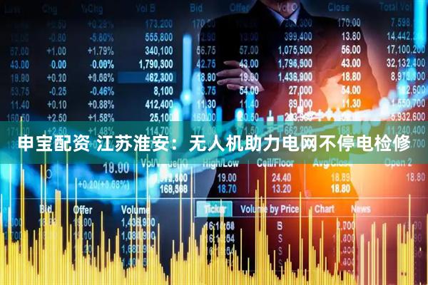 申宝配资 江苏淮安：无人机助力电网不停电检修