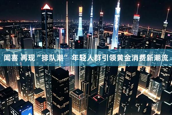 闻喜 再现“排队潮” 年轻人群引领黄金消费新潮流