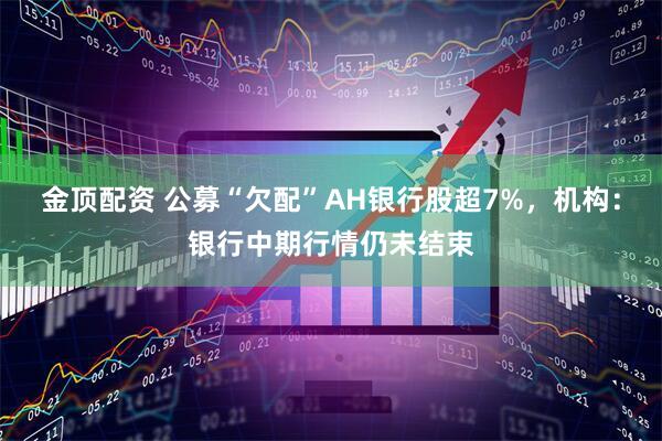 金顶配资 公募“欠配”AH银行股超7%，机构：银行中期行情仍未结束