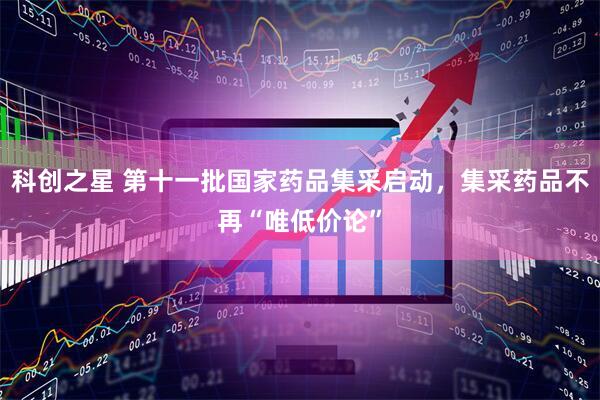 科创之星 第十一批国家药品集采启动，集采药品不再“唯低价论”