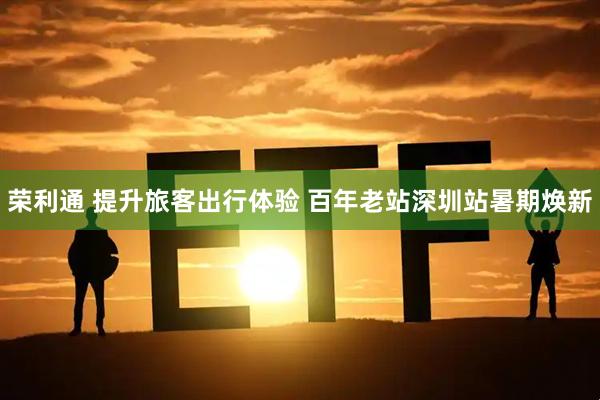 荣利通 提升旅客出行体验 百年老站深圳站暑期焕新
