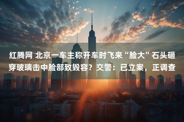 红腾网 北京一车主称开车时飞来“脸大”石头砸穿玻璃击中脸部致毁容？交警：已立案，正调查