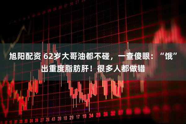 旭阳配资 62岁大哥油都不碰，一查傻眼：“饿”出重度脂肪肝！很多人都做错