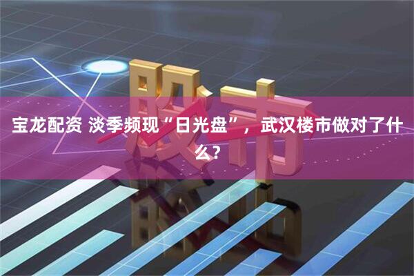 宝龙配资 淡季频现“日光盘”，武汉楼市做对了什么？