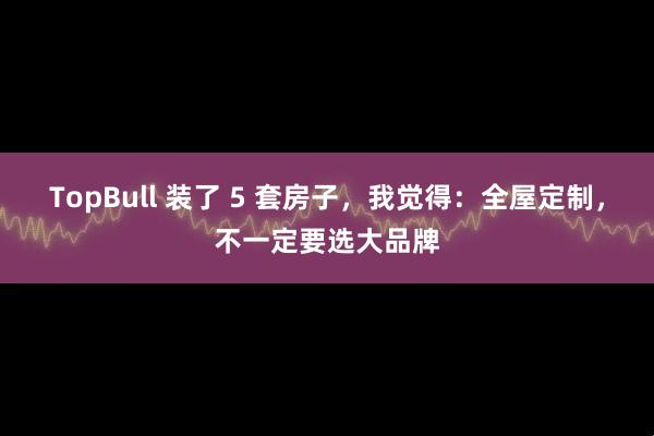 TopBull 装了 5 套房子，我觉得：全屋定制，不一定要选大品牌