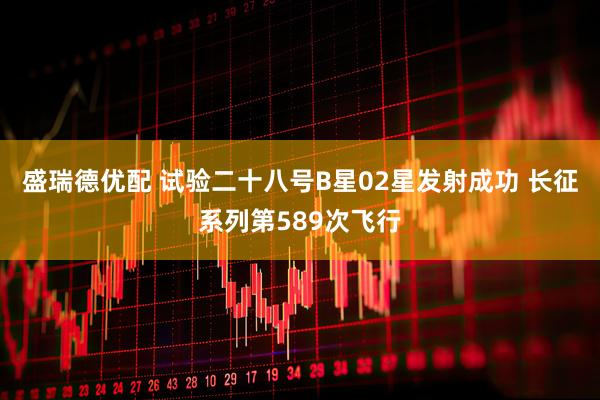 盛瑞德优配 试验二十八号B星02星发射成功 长征系列第589次飞行
