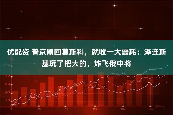 优配资 普京刚回莫斯科，就收一大噩耗：泽连斯基玩了把大的，炸飞俄中将