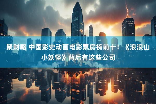 聚财略 中国影史动画电影票房榜前十！《浪浪山小妖怪》背后有这些公司