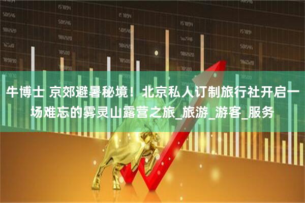 牛博士 京郊避暑秘境！北京私人订制旅行社开启一场难忘的雾灵山露营之旅_旅游_游客_服务