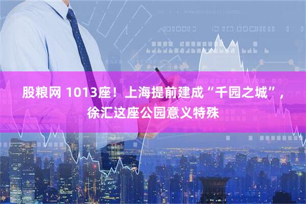 股粮网 1013座！上海提前建成“千园之城”，徐汇这座公园意义特殊