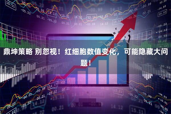 鼎坤策略 别忽视！红细胞数值变化，可能隐藏大问题！