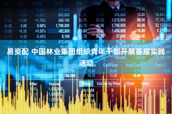 易资配 中国林业集团组织青年干部开展基层实践活动