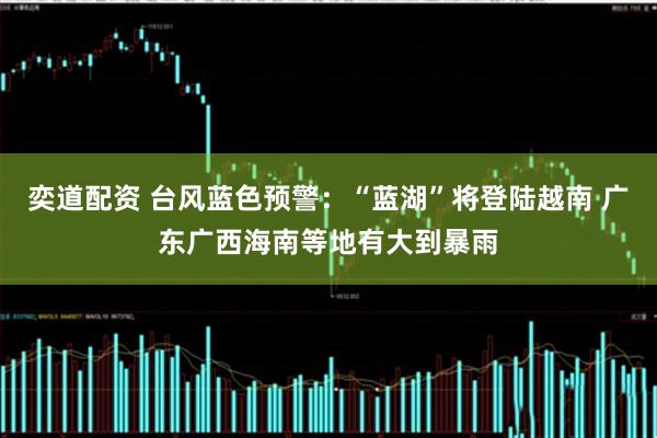 奕道配资 台风蓝色预警：“蓝湖”将登陆越南 广东广西海南等地有大到暴雨