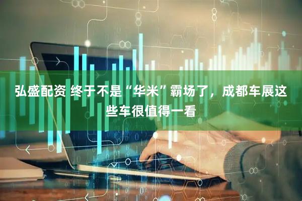 弘盛配资 终于不是“华米”霸场了，成都车展这些车很值得一看