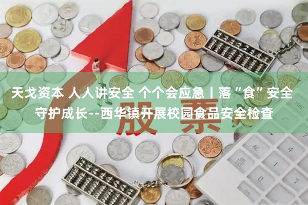 天戈资本 人人讲安全 个个会应急丨落“食”安全 守护成长--西华镇开展校园食品安全检查