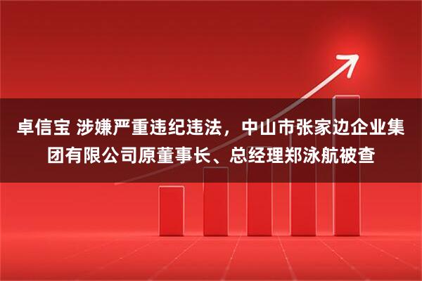 卓信宝 涉嫌严重违纪违法，中山市张家边企业集团有限公司原董事长、总经理郑泳航被查
