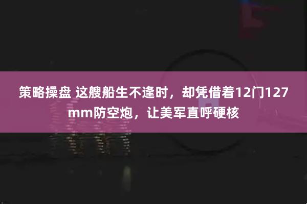 策略操盘 这艘船生不逢时，却凭借着12门127mm防空炮，让美军直呼硬核
