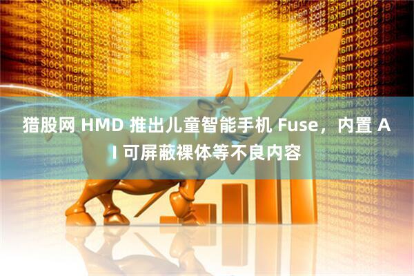 猎股网 HMD 推出儿童智能手机 Fuse，内置 AI 可屏蔽裸体等不良内容