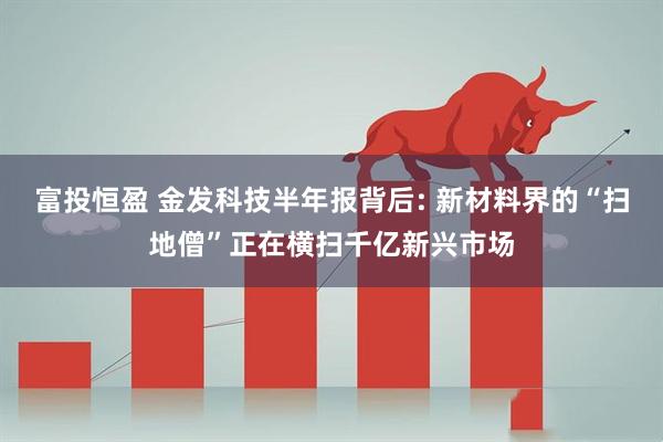 富投恒盈 金发科技半年报背后: 新材料界的“扫地僧”正在横扫千亿新兴市场